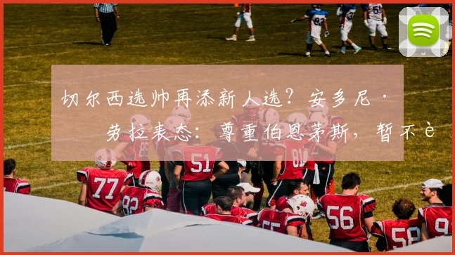 切尔西选帅再添新人选?安多尼·伊劳拉表态:尊重伯恩茅斯,暂不讨论未来动向