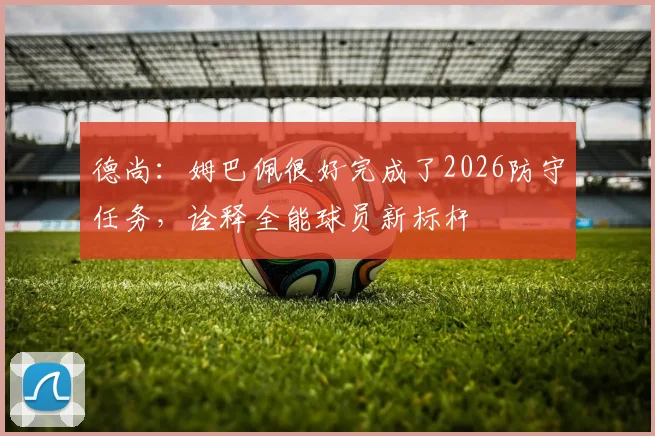 德尚：姆巴佩很好完成了2026防守任务，诠释全能球员新标杆