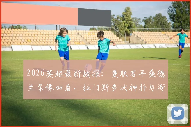 2026英超最新战报:曼联客平桑德兰录像回看,拉门斯多次神扑与海特勒伊达中柱集锦解析