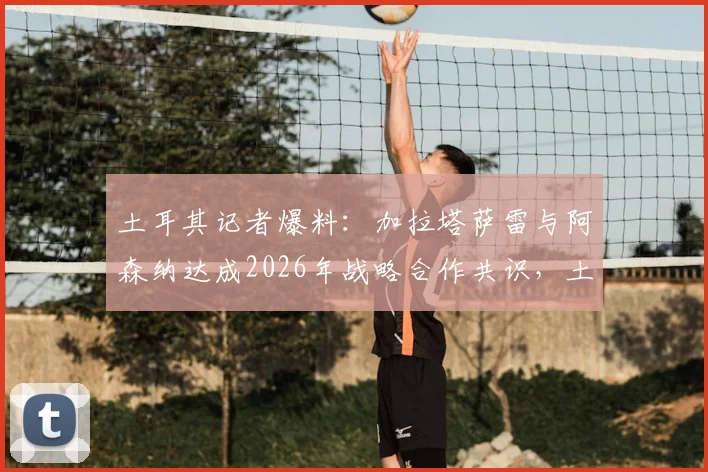 土耳其记者爆料:加拉塔萨雷与阿森纳达成2026年战略合作共识,土超豪门推动合作原因深度分析
