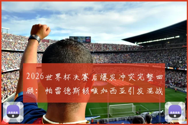 2026世界杯决赛后爆发冲突完整回顾：帕雷德斯锁喉加西亚引发混战，加维为何愤然回击？