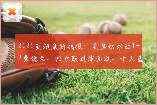 2026英超最新战报:复盘切尔西1-2桑德兰,帕尔默进球无效,十人蓝军失利彻底无缘欧战席位