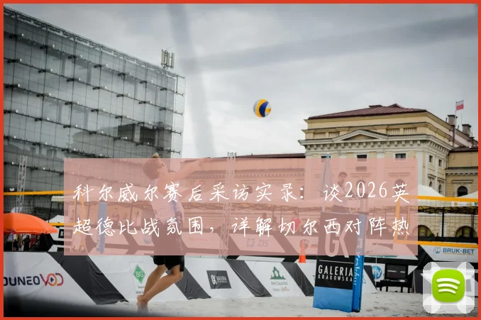 科尔威尔赛后采访实录：谈2026英超德比战氛围，详解切尔西对阵热刺激烈对决内情