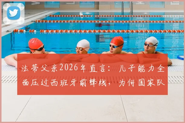 法蒂父亲2026年直言：儿子能力全面压过西班牙前锋线，为何国家队征召名单总难见其名？