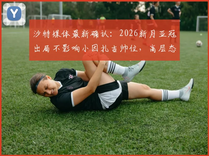 沙特媒体最新确认：2026新月亚冠出局不影响小因扎吉帅位，高层态度及未来计划解读