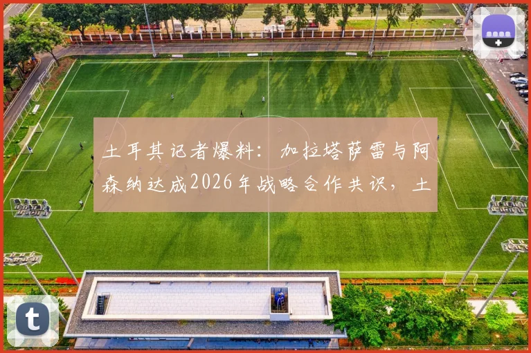 土耳其记者爆料：加拉塔萨雷与阿森纳达成2026年战略合作共识，土超豪门推动合作原因深度分析