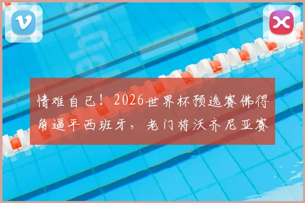 情难自已!2026世界杯预选赛佛得角逼平西班牙,老门将沃齐尼亚赛后落泪全记录