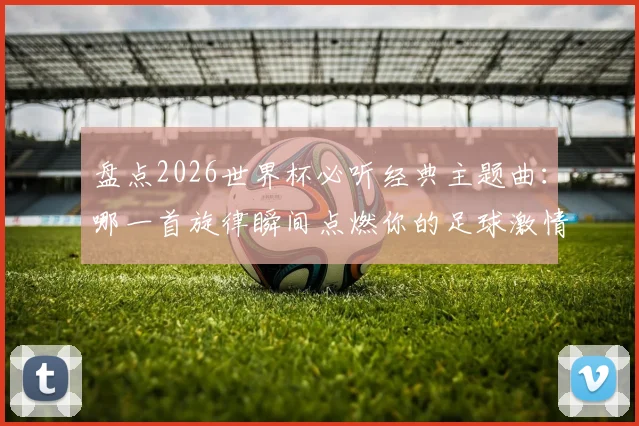 盘点2026世界杯必听经典主题曲：哪一首旋律瞬间点燃你的足球激情？附历届神曲完整歌单