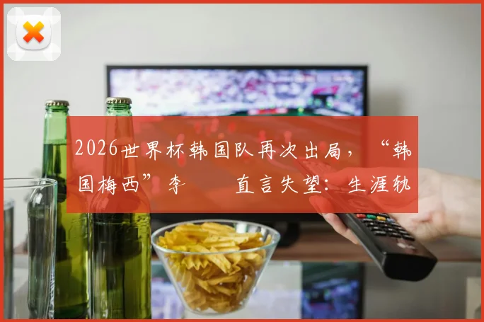 2026世界杯韩国队再次出局，“韩国梅西”李昇祐直言失望：生涯轨迹、称号由来与韩国青训现状深度探讨