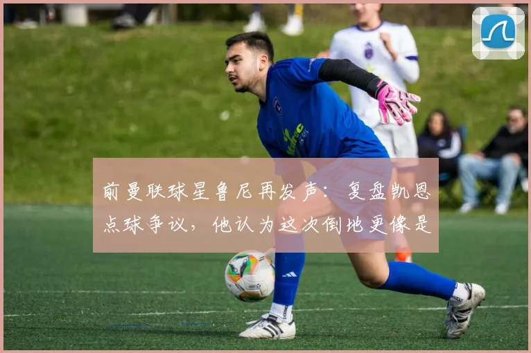 前曼联球星鲁尼再发声：复盘凯恩点球争议，他认为这次倒地更像是自己绊倒了自己