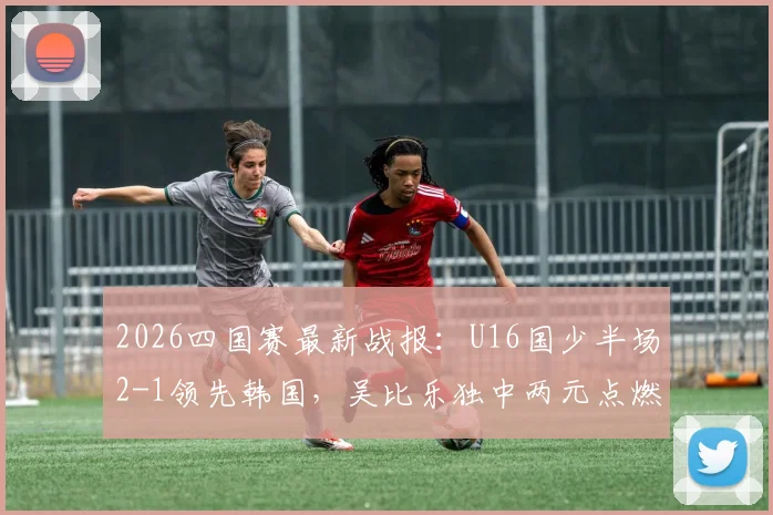 2026四国赛最新战报：U16国少半场2-1领先韩国，吴比乐独中两元点燃希望，附全场技术统计与分析