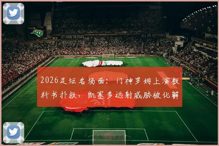 2026足坛名场面：门神罗姆上演教科书扑救，凯塞多远射威胁被化解，守门艺术深度解读