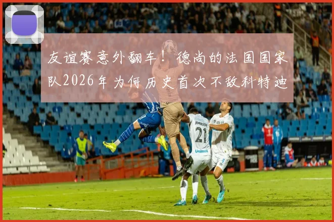友谊赛意外翻车!德尚的法国国家队2026年为何历史首次不敌科特迪瓦?全面复盘与战术分析