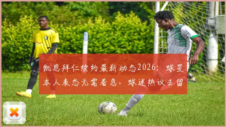 凯恩拜仁续约最新动态2026：球星本人表态无需着急，球迷热议去留关键点解析
