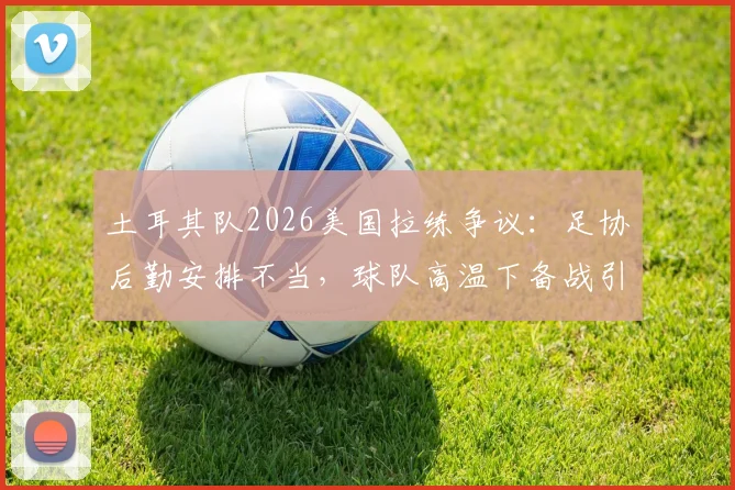 土耳其队2026美国拉练争议：足协后勤安排不当，球队高温下备战引担忧，附专业球队海外集训选址要点